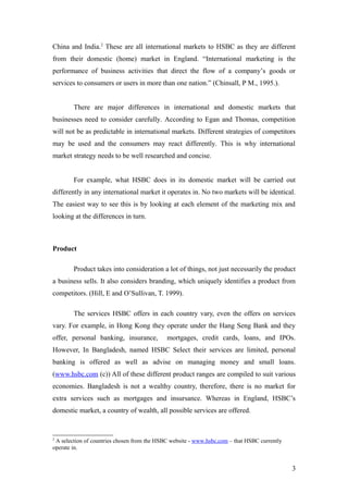 China and India.2
These are all international markets to HSBC as they are different
from their domestic (home) market in England. “International marketing is the
performance of business activities that direct the flow of a company’s goods or
services to consumers or users in more than one nation.” (Chinsall, P M., 1995.).
There are major differences in international and domestic markets that
businesses need to consider carefully. According to Egan and Thomas, competition
will not be as predictable in international markets. Different strategies of competitors
may be used and the consumers may react differently. This is why international
market strategy needs to be well researched and concise.
For example, what HSBC does in its domestic market will be carried out
differently in any international market it operates in. No two markets will be identical.
The easiest way to see this is by looking at each element of the marketing mix and
looking at the differences in turn.
Product
Product takes into consideration a lot of things, not just necessarily the product
a business sells. It also considers branding, which uniquely identifies a product from
competitors. (Hill, E and O’Sullivan, T. 1999).
The services HSBC offers in each country vary, even the offers on services
vary. For example, in Hong Kong they operate under the Hang Seng Bank and they
offer, personal banking, insurance, mortgages, credit cards, loans, and IPOs.
However, In Bangladesh, named HSBC Select their services are limited, personal
banking is offered as well as advise on managing money and small loans.
(www.hsbc.com (c)) All of these different product ranges are compiled to suit various
economies. Bangladesh is not a wealthy country, therefore, there is no market for
extra services such as mortgages and insursance. Whereas in England, HSBC’s
domestic market, a country of wealth, all possible services are offered.
2
A selection of countries chosen from the HSBC website - www.hsbc.com – that HSBC currently
operate in.
3
 