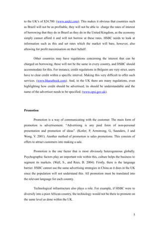 to the UK’s of $24,700. (www.aneki.com). This makes it obvious that countries such
as Brazil will not be as profitable, they will not be able to charge the rates of interest
of borrowing that they do in Brazil as they do in the United Kingdom, as the economy
simply cannot afford it and will not borrow at these rates. HSBC needs to look at
information such as this and set rates which the market will bare, however, also
allowing for profit maximisation on their behalf.
Other countries may have regulations concerning the interest that can be
charged on borrowing, these will not be the same in every country, and HSBC should
accommodate for this. For instance, credit regulations in Belguim are very strict, users
have to clear credit within a specific interval. Making this very difficult to offer such
services. (www.bharatbook.com). And, in the UK there are many regulations, even
highlighting how credit should be advertised; its should be understandable and the
name of the advertisor needs to be specified. (www.opsi.gov.uk).
Promotion
Promotion is a way of communicating with the customer. The main form of
promotion is advertisement. “Advertising is any paid form of non-personal
presentation and promotion of ideas”. (Kotler, P, Armstrong, G, Saunders, J and
Wong, V. 2001). Another method of promotion is sales promotions. This consists of
offers to attract customers into making a sale.
Promotion is the one factor that is most obviously heterogeneous globally.
Psychographic factors play an important role within this, culture helps the business to
segment its markets. (Wall, S., and Rees, B. 2004). Firstly, there is the language
barrier. HSBC cannot use the same advertising strategies in China as it does in the UK
since the population will not understand this. All promotion must be translated into
the relevant language for each country.
Technological infrastructure also plays a role. For example, if HSBC were to
diversify into a poor African country, the technology would not be there to promote on
the same level as done within the UK.
5
 