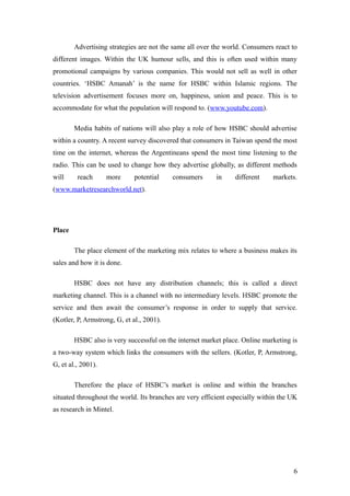 Advertising strategies are not the same all over the world. Consumers react to
different images. Within the UK humour sells, and this is often used within many
promotional campaigns by various companies. This would not sell as well in other
countries. ‘HSBC Amanah’ is the name for HSBC within Islamic regions. The
television advertisement focuses more on, happiness, union and peace. This is to
accommodate for what the population will respond to. (www.youtube.com).
Media habits of nations will also play a role of how HSBC should advertise
within a country. A recent survey discovered that consumers in Taiwan spend the most
time on the internet, whereas the Argentineans spend the most time listening to the
radio. This can be used to change how they advertise globally, as different methods
will reach more potential consumers in different markets.
(www.marketresearchworld.net).
Place
The place element of the marketing mix relates to where a business makes its
sales and how it is done.
HSBC does not have any distribution channels; this is called a direct
marketing channel. This is a channel with no intermediary levels. HSBC promote the
service and then await the consumer’s response in order to supply that service.
(Kotler, P, Armstrong, G, et al., 2001).
HSBC also is very successful on the internet market place. Online marketing is
a two-way system which links the consumers with the sellers. (Kotler, P, Armstrong,
G, et al., 2001).
Therefore the place of HSBC’s market is online and within the branches
situated throughout the world. Its branches are very efficient especially within the UK
as research in Mintel.
6
 