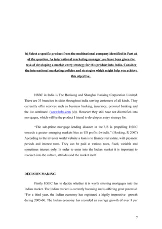 b) Select a specific product from the multinational company identified in Part a)
of the question. As international marketing manager you have been given the
task of developing a market entry strategy for this product into India. Consider
the international marketing policies and strategies which might help you achieve
this objective.
HSBC in India is The Honkong and Shanghai Banking Corporation Limited.
There are 33 branches in cities throughout india serving customers of all kinds. They
currenttly offer services such as business banking, insurance, personal banking and
the list continues! (www.hsbc.com (d)). However they still have not diversified into
mortgages, which will be the product I intend to develop an entry strategy for.
“The sub-prime mortgage lending disaster in the US is propelling HSBC
towards a greater emerging markets bias as US profits dwindle.” (Hosking, P, 2007)
According to the investor world website a loan is to finance real estate, with payment
periods and interest rates. They can be paid at various rates, fixed, variable and
sometimes interest only. In order to enter into the Indian market it is important to
research into the culture, attitudes and the market itself.
DECISION MAKING
Firstly HSBC has to decide whether it is worth entering mortgages into the
Indian market. The Indian market is currently booming and is offering great potential.
“For a third year, the Indian economy has registered a highly impressive growth
during 2005-06. The Indian economy has recorded an average growth of over 8 per
7
 