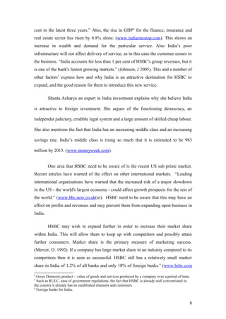 cent in the latest three years.” Also, the rise in GDP4
for the finance, insurance and
real estate sector has risen by 8.8% alone. (www.indiaonestop.com). This shows an
increase in wealth and demand for the particular service. Also India’s poor
infrastructure will not affect delivery of service, as in this case the customer comes to
the business. “India accounts for less than 1 per cent of HSBC's group revenues, but it
is one of the bank's fastest growing markets.” (Johnson, J 2005). This and a number of
other factors5
express how and why India is an attractive destination for HSBC to
expand, and the good reason for them to introduce this new service.
Shanta Acharya an expert in India investment explains why she believe India
is attractive to foreign investment. She argues of the functioning democracy, an
independat judiciary, credible legal system and a large amount of skilled cheap labour.
She also mentions the fact that India has an increasing middle class and an increasing
savings rate. India’s middle class is rising so much that it is estimated to be 983
million by 2015. (www.moneyweek.com).
One area that HSBC need to be aware of is the recent US sub prime market.
Recent articles have warned of the effect on other international markets. “Leading
international organisations have warned that the increased risk of a major slowdown
in the US - the world's largest economy - could affect growth prospects for the rest of
the world.” (www.bbc.new.co.uk(a)). HSBC need to be aware that this may have an
effect on profits and revenues and may prevent them from expanding upon business in
India.
HSBC may wish in expand further in order to increase their market share
within India. This will allow them to keep up with competitors and possibly attain
further consumers. Market share is the primary measure of marketing success.
(Mercer, D. 1992). If a company has large market share in an industry compared to its
competitors then it is seen as successful. HSBC still has a relatively small market
share in India of 1.2% of all banks and only 18% of foreign banks.6
(www.hsbc.com
4
Gross Domestic product – value of goods and services produced by a company over a period of time.
5
Such as RULC, ease of government regulations, the fact that HSBC is already well conventional in
the country it already has its established channels and customers.
6
Foreign banks for India.
8
 