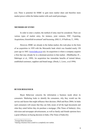 (e)). There is potential for HSBC to gain more market share and therefore more
market power within the Indian market with such small percentages.
METHODS OF ENTRY
In order to enter a market, the method of entry must be considered. There are
various types of market entry, for instance, joint ventures, FDI7
, Exporting,
Acquisitions, Greenfield investment8
and liscensing. (Hill, E., O’Sullivan, T., 1999).
However, HSBC are already in the Indian market, this took place in the form
of an acquisition in 1959 with the Mercantile bank which was founded nearly 150
years ago in 1865. (www.hsbc.co.in (a)). An acquisition is where a company acquires
a firm that may already be in a dominant position in that market. (Muhlbacher, H .,
Dahringer et al., 1999). An acquisition has immediate benefits of trained labour,
established customers, suppliers and brand image. (Doole, I., Lowe., et al 1994).
BUYER BEHAVIOUR
Buyer Behaviour concerns the information a business needs about its
consumers. Marketing looks to identify the consumers, why they would use the
service and factors that might influence their decision. (Wall and Rees 2004). In India
such consumers will ensure that they are fully aware of all the legal documents and
what they entail before they do purchase a mortgage. (The Times of India(a)). Also,
television and newspaper advertisements, as well as family and friends opinions have
a great influence on buying decsions in India. (The Times of India (b)).
7
Foreign Direct Investment.
8
Starting a business from scratch in a completely new market.
9
 