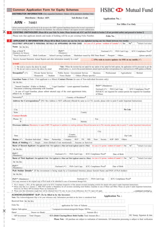 Common Application Form for Equity Schemes
    DISTRIBUTOR INFORMATION (Only empanelled Distributors / Brokers will be permitted to distribute Units)
                       Distributor / Broker ARN                                             Sub-Broker Code                                 Application No. :
         ARN - 74461                                                                                                                                            For Ofﬁce Use Only
 Upfront commission shall be paid directly by the investor to the AMFI registered Distributors based on the investor's assessment of
 various factors including the service rendered by the distributor. Any correction of Broker Code requires investor's authentication.
1 EXISTING UNITHOLDER [Please ﬁll in your Folio No. below. Please furnish only KYC and PAN details in Section 2 (if not provided earlier) and proceed to Section 3]
   Please note that applicant details and mode of holding will be as per existing Folio Number.                                       Folio No.

2     APPLICANT'S INFORMATION (Please ﬁll in Block Letters use one box for one alphabet leaving one box blank between two words)
     SOLE/FIRST APPLICANT'S PERSONAL DETAILS AS APPEARING ON PAN CARD Are you a U.S. person / resident of Canada? ( ) Yes                                                         No‡‡      ‡‡
                                                                                                                                                                                                 Default if not ticked.
     Name Mr Ms M/s

     Date of Birth~‡               D D M M Y Y Y Y PAN**                                                                                  Enclosed ( )       PAN Card Copy           KYC Compliance Proof*
     (Mandatory for Minors)                        (Mandatory)
     ~ Proof Enclosed ( )          Birth Certiﬁcate        School Leaving Certiﬁcate            Marksheet issued by HSC/State Board               Passport       Others________________ (please specify)
      Receive Account Statement, Annual Reports and other information instantly by e-mail^                                   I/We wish to receive updates via SMS on my mobile ( )
     e-mail
       I / We wish to receive the above by email                         ^ Note : Where the investor has not opted for any option or has opted for both options, the application will be processed as per the
       I / We do not wish to receive the above by email                  default option, i.e., receive the account statement, annual reports and other correspondence by e-mail and receive SMS updates on Mobile.
     Occupation‡ ( )                 Private Sector Service             Public Sector / Government Service        Business     Professional   Agriculturist                                Retired
                                     Housewife        Student             Forex Dealer       Others (Please specify) _____________________________________
     Guardian Name (if Sole / First applicant is a Minor) Contact Person (in case of Non-individual Investors only)
     Mr Ms M/s
        Natural Guardian+ (Father or Mother)        Legal Guardian++ (court appointed Guardian)                                 PAN** (Mandatory)
     +
       Document evidencing relationship with Guardian                                                                           Enclosed ( )   PAN Card Copy            KYC Compliance Proof*
     ++
        In case of Legal Guardian, please submit attested copy of the court appointment letter,                                 PAN/KYC not required for contact person but required for Guardian
     afﬁdavit etc. to support.                                                                                                  of Minor.
     Nationality‡                                                     Country of Residence‡
     Address for Correspondence‡ [P.O. Box Address is NOT sufﬁcient] (Should be same as in CVL records, please refer to point 8 under Important Instructions)



         City                                                                                                                                                             Pin Code
         State                                                                                            Country
     Contact Details
     Phone O                                                                                 Extn.                             Fax
           R                                                                                              Mobile
     Overseas Address (Mandatory in case of NRI / FII applicant in addition to mailing address) (Should be same as in CVL records, please refer to point 11 under Important Instructions)

                                                                                                                                   City
                                                                                         Country
         State                                                                         (Mandatory)                                                                         Zip Code
     Status ( ) Resident Individual                Minor Partnership Company                     HUF FII NRI Trust                      Society      AOP / BOI         Others
     Mode of Holding ( ) Single                    Joint (Default if not mentioned)              Anyone or Survivor
     Name of Second Applicant (Not applicable if Sole / First Applicant is a Minor and Second Applicant cannot be a Minor) Are you a U.S. person / resident of Canada? ( ) Yes    No‡‡      ‡‡
                                                                                                                                                                                                 Default if not ticked.
     Mr Ms M/s
     PAN**                                                          Enclosed ( )         PAN Card Copy            KYC Compliance Proof*                   Date of Birth          D D M M Y Y Y Y
     (Mandatory)
     Name of Third Applicant (Not applicable if Sole / First Applicant is a Minor and Third Applicant cannot be a Minor) Are you a U.S. person / resident of Canada? ( ) Yes      No‡‡      ‡‡
                                                                                                                                                                                                 Default if not ticked.
     Mr Ms M/s
     PAN**                                        Enclosed ( )  PAN Card Copy      KYC Compliance Proof*       Date of Birth D D M M Y Y Y Y
     (Mandatory)
     PoA Holder Details* (If the investment is being made by a Constituted Attorney please furnish Name and PAN of PoA holder)
     Mr Ms M/s

     PAN** (Mandatory)                                                                               Enclosed ( )         PAN Card Copy                KYC Compliance Proof*
     PoA copy notorised or the original copy of PoA needs to be submitted in case of Investment through PoA.
    * W.e.f. January 1, 2011, all the applicants need to be KYC Compliant irrespective of the amount invested (including switch) (for details refer point 8 under Important Instructions).
    ** Please note that w.e.f. January 1, 2008, PAN number is Mandatory for all investors (including Joint Holders, Guardian in case of Minor and NRIs). Please see point 6 under Important Instructions.
       However, for Micro SIP Investment Please see Instruction 4C.
    ‡ Please note that information sought here will be obtained from CVL also. In case of any differences, the CVL input will apply.                                              ...continued overleaf µ

    ACKNOWLEDGEMENT SLIP (To be ﬁlled in by the Investor)
                                                                                                                                            Application No. :
    Note: This Acknowledgement Slip is for your reference only. Information provided on the form is considered ﬁnal.
    Received from Mr Ms M/s
    Folio No.                                                                application for Units of Scheme _______________________________________
    Option / Sub-option ________________________ Lumpsum investment alongwith Cheque / DD No. ____________________________________
    Dated ______________ Drawn on (Bank) __________________________________________ Amount (Rs.)
      SIP Investment Total Cheques             ECS (Debit Clearing)/Direct Debit Facility Total Amount (Rs.)                                                                      ISC Stamp, Signature & date
    Date         D D   /   M M       /   Y Y Y Y                  Please Note : All purchase are subject to realisation of instruments. All transaction processing is subject to ﬁnal veriﬁcation.
 