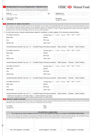 Multiple Bank Accounts Registration / Deletion Form
    (Please read the Instructions overlef and attached necessary documents for registration
    of Bank Accounts. Strike off the Sections not used by you to avoid unauthorised use.)

     Folio No.                                                                                OR               Application No.
     (For Existing Unit Holders)                                                                               (For New Unit Holders)


     Name of Sole / First                                                                                      Permanent
     Unit Holder                                                                                               Account No. (PAN)


A     ADDITION OF BANK ACCOUNTS
    Please register my/our following bank accounts for all investments in my/our folio. I/We understand that I/We can choose to receive payment proceeds in any of
    these accounts, by making a speciﬁc request in my/our redemption request. I/We understand that the bank accounts listed below shall be taken up for registration
    in my/our Folio in the order given below and the same shall be registered only if there is a scope to register additional bank accounts in the Folio subject to a
    maximum of ﬁve in the case of individuals and ten in the case of non individuals.
    For each bank account, Investors should produce original for veriﬁcation or submit originals of the documents mentioned below.

     Core Bank Account No.                                                           Account Type ( )           Current     Savings     NRO#      NRE#      FCNR#
     Bank Name                                                                       Branch

     City                                                                            PIN Code

     MICR Code^                                                                      IFSC Code^^

     Attested Document attached* [Any one ( )]                Cancelled Cheque with name pre-printed                Bank statement         Passbook       Bank Certiﬁcate

     Core Bank Account No.                                                           Account Type ( )           Current     Savings     NRO#      NRE#      FCNR#
     Bank Name                                                                       Branch

     City                                                                            PIN Code

     MICR Code^                                                                      IFSC Code^^

     Attested Document attached* [Any one ( )]                Cancelled Cheque with name pre-printed                Bank statement         Passbook       Bank Certiﬁcate

     Core Bank Account No.                                                           Account Type ( )           Current     Savings     NRO#      NRE#      FCNR#
     Bank Name                                                                       Branch

     City                                                                            PIN Code

     MICR Code^                                                                      IFSC Code^^

     Attested Document attached* [Any one ( )]                Cancelled Cheque with name pre-printed                Bank statement         Passbook       Bank Certiﬁcate

     Core Bank Account No.                                                           Account Type ( )           Current     Savings     NRO#      NRE#      FCNR#
     Bank Name                                                                       Branch

     City                                                                            PIN Code

     MICR Code^                                                                      IFSC Code^^

     Attested Document attached* [Any one ( )]                Cancelled Cheque with name pre-printed                Bank statement         Passbook       Bank Certiﬁcate
     ^ 9 digit code on your cheque next to the cheque number. ^^ 11 digit code printed on your cheque.
     * The documents submitted need to be attested by authorised bank personnel. # For NRI Investors.
B     DEFAULT BANK ACCOUNT
    From among the bank accounts registered with you or mentioned above, please register the following bank account as a Default Bank Account into which future
    redemption and/or dividend proceeds, if any, of the above mentioned folio will be paid:

     Core Bank                                                                       Bank
     Account No.                                                                     Name


                                                                         DECLARATION & SIGNATURES
                 (To be signed as per mode of holding in the Folio. In case of non Individual Unit holders, to be signed by AUTHORISED SIGNATORIES)
     I/We have read and understood the Instructions and the Terms and Conditions for Multiple Bank Accounts Registration and agree to abide by the same. I/We acknowledge that my/
     our request will be processed only if all details are properly ﬁlled and valid documents are attached, failing which the request maybe rejected/delayed as the case may be in which
     case I/We will not hold HSBC Mutual Fund, the AMC and the Registrar liable for any loss due to delayed execution or rejection of the request.




              Sole / First Applicant / Unit holder                         Second Applicant / Unit holder                               Third Applicant / Unit holder
 