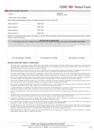 C        BANK ACCOUNT DELETION
                                                                                                               Permanent
         Folio No.
                                                                                                               Account No. (PAN)

      Name of Sole / First Unit Holder

    Please delete the following Bank accounts as registered accounts for my/our above folio:


     Bank Account No.                                               Bank Name

     Bank Account No.                                               Bank Name

     Bank Account No.                                               Bank Name

     Bank Account No.                                               Bank Name

    Deletion of a default bank account will not be affective in the Folio unless the investor mentions another valid registered Bank Account as a default
    account in Part B of this Form.

                                                                         DECLARATION & SIGNATURES
                 (To be signed as per mode of holding in the Folio. In case of non Individual Unit holders, to be signed by AUTHORISED SIGNATORIES)
     I/We have read and understood the Instructions and the Terms and Conditions for Multiple Bank Accounts Registration and agree to abide by the same. I/We acknowledge that my/
     our request will be processed only if all details are properly ﬁlled and valid documents are attached, failing which the request maybe rejected/delayed as the case may be in which
     case I/We will not hold HSBC Mutual Fund, the AMC and the Registrar liable for any loss due to delayed execution or rejection of the request.




              Sole / First Applicant / Unit holder                         Second Applicant / Unit holder                               Third Applicant / Unit holder


    INSTRUCTIONS AND TERMS & CONDITIONS
    1.      This facility allows a unit holder to register multiple bank account details for all investments held in the speciﬁed folio (existing or new). Individuals/HuF
            can register upto 5 different bank accounts for a folio by using this form. Non individuals can register upto 10 different bank accounts for a folio. For
            registering more than 5 accounts, please use extra copies of this form.
    2.      Supporting Documents as mentioned in Part A will help in veriﬁcation of the account details and register them accurately. The application will be processed
            only for such accounts for which valid documents are provided. Accounts not matching with such documents will not be registered.
    3.      If the bank account number on the cheque leaf is handwritten or investor name is not printed on the face of the cheque, bank account statement or pass
            book giving the name, address and the account number should be enclosed. If photocopies are submitted, investors must produce original for veriﬁcation.
    4.      Bank account registration/deletion request will be accepted and processed only if all the details are correctly ﬁlled and the necessary documents are submitted.
            The request is liable to be rejected if any information is missing or incorrectly ﬁlled or if there is deﬁciency in the documents submitted.
    5.      The ﬁrst/sole unit holder in the folio should be one of the holders of the bank account being registered. Unitholder(s) cannot provide the bank account(s)
            of any other person or where the First/Sole Unitholder is not an account holder in the bank account provided.
    6.      The investors can change the default bank account only by submitting this form. In case multiple bank accounts are opted for registration as default Bank
            Account, the mutual fund retains the right to register any one of them as the default bank account.
    7.      A written conﬁrmation of registration of the additional bank account details will be dispatched to you within 10 calendar days of receipt of such request.
            Unitholder(s) must preserve this written conﬁrmation as the account statement will only reﬂect the default bank mandate.
    8.      If any of the registered bank accounts are closed/altered, please intimate the AMC in writing of such change with an instruction to delete/alter it from our
            records.
    9.      The Bank Account chosen as the primary/default bank account will be used for all Redemption payouts/Dividend payouts. At anytime, investor can instruct
            the AMC to change the default bank account by choosing one of the additional accounts already registered with the AMC.
    10.     If request for redemption is received prior to/together with a change of bank account or before veriﬁcation and validation of the new bank account, the
            redemption request would be processed to the currently registered default (old) bank account.
    11.     If in a folio, purchase investments are vide SB or NRO bank account, the bank account types for redemption can be SB or NRO only. If the purchase
            investments are made vide NRE account(s), the bank account types for redemption can be SB/NRO/NRE.
    12.     The registered bank accounts will also be used to identify the pay-in proceeds. Hence, unit holder(s) are advised to register their bank accounts in advance
            using this facility and ensure that payments for ongoing purchase transactions are from any of the registered bank accounts only, to avoid fraudulent
            transactions and potential rejections due to mismatch of pay-in bank details with the accounts registered in the folio.
    13.     HSBC Mutual Fund, the AMC and its registrar shall not be held liable for any loss arising to the Unitholder(s) on account of inadequate or incomplete
            documentation resulting in delay or rejection of the request.




                                                       HSBC Asset Management (India) Private Limited
                                    Regd. Ofﬁce : 314, D. N. Road, Fort, Mumbai 400 001 Tel. : 022-6666 8819 Fax : 022-4002 9600
                                                                                                                                                                                           graphics
                                                                                                                                                                                      alok
                                                                                                                                                                                            06/11




                                              Email : hsbcmf@hsbc.co.in Website : www.assetmanagement.hsbc.com/in.
 