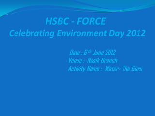 HSBC - FORCE
Celebrating Environment Day 2012
             Date : 6 th June 2012
             Venue : Nasik Branch
             Activity Name : Water- The Guru
 