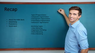 Recap
Types Of Segmentation
1 Geographic Segmentation
2 Demographic Segmentation
Identifying Targets
1 Mass Marketing
2 Segmented Marketing
3 Niche Marketing
4 Micro Marketing
• About the HSBC Bank
• Advertising
• Promotions
 