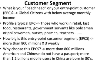 Customer Segment
• What is your “beachhead” or your entry-point customer
(EPC)? -> Global Citizens with below average monthly
income
• Profile a typical EPC -> Those who work in retail, fast
food, restaurants, government servants like policemen
or policewomen, nurses, posmen, teachers ……..
• How big is this entry-point customer segment (EPCS) ->
more than 800 millions X 3 weekly
• Why choose this EPCS? -> more than 800 millions
American and Chinese do not have a passport; more
than 1.2 billions mobile users in China are born in 80’s.
 