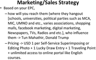 Marketing/Sales Strategy
• Based on your EPC,
– how will you reach them (where they hangout
[schools, universities, political parties such as MCA,
MIC, UMNO and etc., varies associations, shopping
malls, facebook marketing, digital marketing,
Newspapers, TVs, Radios and etc.], who influence
them -> Tun Mahathir, Donald Trump
– Pricing -> USD 1 per Self-Service Superimposing or
Editing Photo + 1 Lucky Draw Entry + 1 Traveling Point
+ unlimited access to online portal like English
courses.
 