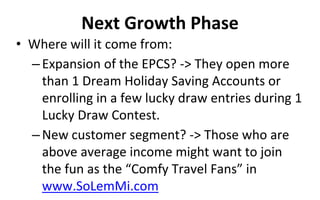 Next Growth Phase
• Where will it come from:
–Expansion of the EPCS? -> They open more
than 1 Dream Holiday Saving Accounts or
enrolling in a few lucky draw entries during 1
Lucky Draw Contest.
–New customer segment? -> Those who are
above average income might want to join
the fun as the “Comfy Travel Fans” in
www.SoLemMi.com
 