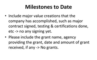 Milestones to Date
• Include major value creations that the
company has accomplished, such as major
contract signed, testing & certifications done,
etc -> no any signing yet.
• Please include the grant name, agency
providing the grant, date and amount of grant
received, if any -> No grants.
 