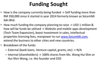 Funding Sought
• How is the company currently being funded -> Self funding more than
RM 350,000 since it started in year 2014 formerly known as SoLemMi
Sdn Bhd.
• How much funding the company planning to raise -> USD 1 million &
how will be funds be utilised -> Website and mobile apps development
(Tech Team Expansion), boost investment in sales, intellectual
properties licensing fees, manpower to run www.SoLemMi.com,
extend the business to other cities and new countries.
• Breakdown of the funds:
– External (bank loans, Venture capital, grants, etc) -> N/A
– Internal (shareholders) -> 100% shares from Ms. Wong Hui Shin or
Hui-Shin Wong, i.e. the founder and CEO
 
