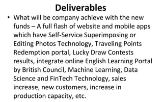 Deliverables
• What will be company achieve with the new
funds – A full flash of website and mobile apps
which have Self-Service Superimposing or
Editing Photos Technology, Traveling Points
Redemption portal, Lucky Draw Contests
results, integrate online English Learning Portal
by British Council, Machine Learning, Data
Science and FinTech Technology, sales
increase, new customers, increase in
production capacity, etc.
 