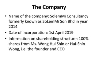 The Company
• Name of the company: SolemMi Consultancy
formerly known as SoLemMi Sdn Bhd in year
2014
• Date of incorporation: 1st April 2019
• Information on shareholding structure: 100%
shares from Ms. Wong Hui Shin or Hui-Shin
Wong, i.e. the founder and CEO
 
