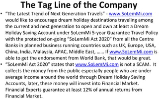 The Tag Line of the Company
• “The Latest Trend of Next Generation Travels” - www.SoLemMi.com
would like to encourage dream holiday destinations traveling among
the current and next generation to open and own at least a Dream
Holiday Saving Account under SoLemMi 5-year Guarantee Travel Policy
with the protected on-going “SoLemMi Act 2020” from all the Centre
Banks in planned business running countries such as UK, Europe, USA,
China, India, Malaysia, APAC, Middle East, …… If www.SoLemMi.com is
able to get the endorsement from World Bank, that would be great.
• “SoLemMi Act 2020” states that www.SoLemMi.com is not a SCAM. It
collects the money from the public especially people who are under
average income around the world through Dream Holiday Saving
Accounts, later, these money will invest into Financial Market.
Financial Experts guarantee at least 12% of annual returns from
Financial Market.
 