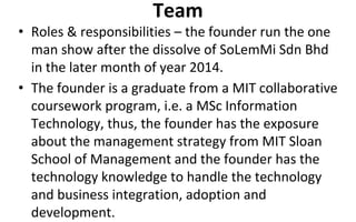 Team
• Roles & responsibilities – the founder run the one
man show after the dissolve of SoLemMi Sdn Bhd
in the later month of year 2014.
• The founder is a graduate from a MIT collaborative
coursework program, i.e. a MSc Information
Technology, thus, the founder has the exposure
about the management strategy from MIT Sloan
School of Management and the founder has the
technology knowledge to handle the technology
and business integration, adoption and
development.
 