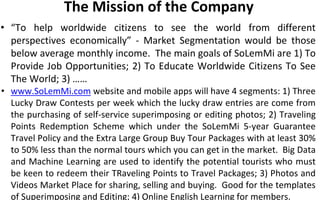 The Mission of the Company
• “To help worldwide citizens to see the world from different
perspectives economically” - Market Segmentation would be those
below average monthly income. The main goals of SoLemMi are 1) To
Provide Job Opportunities; 2) To Educate Worldwide Citizens To See
The World; 3) ……
• www.SoLemMi.com website and mobile apps will have 4 segments: 1) Three
Lucky Draw Contests per week which the lucky draw entries are come from
the purchasing of self-service superimposing or editing photos; 2) Traveling
Points Redemption Scheme which under the SoLemMi 5-year Guarantee
Travel Policy and the Extra Large Group Buy Tour Packages with at least 30%
to 50% less than the normal tours which you can get in the market. Big Data
and Machine Learning are used to identify the potential tourists who must
be keen to redeem their TRaveling Points to Travel Packages; 3) Photos and
Videos Market Place for sharing, selling and buying. Good for the templates
of Superimposing and Editing; 4) Online English Learning for members.
 