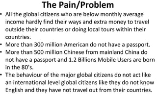 The Pain/Problem
• All the global citizens who are below monthly average
income hardly find their ways and extra money to travel
outside their countries or doing local tours within their
countries.
• More than 300 million American do not have a passport.
• More than 500 million Chinese from mainland China do
not have a passport and 1.2 Billions Mobile Users are born
in the 80’s.
• The behaviour of the major global citizens do not act like
an international level global citizens like they do not know
English and they have not travel out from their countries.
 