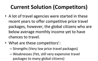 Current Solution (Competitors)
• A lot of travel agencies were started in these
recent years to offer competitive price travel
packages, however, the global citizens who are
below average monthly income yet to have
chances to travel.
• What are these competitors’:
– Strengths (Very low price travel packages)
– Weaknesses (Yet, still very expensive travel
packages to many global citizens)
 