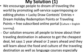 My Solution (1)
• We encourage people to dream of traveling the
world by promoting self-service superimposing or
editing photos + Lucky Draw Contests’ Entries +
Dream Holiday Redemption Points or Traveling
Points + free subscribed online portal (Culture + English
Learning).
• Our solution ensures all people to know about their
traveling destination in advance to get the cheapest
deal, let says 1 year ahead or 2 years ahead and they
will learn about the food and culture of the traveling
destination as well as language courses especially
 