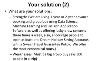 Your solution (2)
• What are your solutions:
– Strengths (We are using 1-year or 2-year advance
booking and group buy using Data Science,
Machine Learning and FinTech Application
Software as well as offering lucky draw contests
three times a week, also, encourage people to
open at least one Dream Holiday Saving Accounts
with a 5-year Travel Guarantee Policy. We offer
the most economical tours.)
– Weaknesses (Must be big group buy says 300
people in a trip)
 