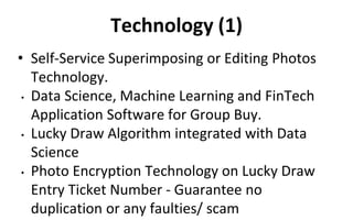 Technology (1)
• Self-Service Superimposing or Editing Photos
Technology.
• Data Science, Machine Learning and FinTech
Application Software for Group Buy.
• Lucky Draw Algorithm integrated with Data
Science
• Photo Encryption Technology on Lucky Draw
Entry Ticket Number - Guarantee no
duplication or any faulties/ scam
 