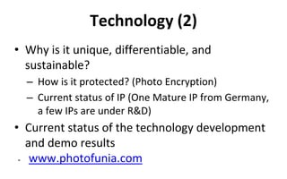 Technology (2)
• Why is it unique, differentiable, and
sustainable?
– How is it protected? (Photo Encryption)
– Current status of IP (One Mature IP from Germany,
a few IPs are under R&D)
• Current status of the technology development
and demo results
- www.photofunia.com
 