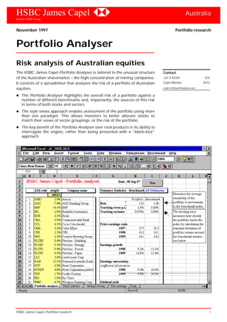 HSBC James Capel Australia
Member HSBC Group
HSBC James Capel: Portfolio research 1
November 1997 Portfolio research
Portfolio Analyser
Risk analysis of Australian equities
The HSBC James Capel Portfolio Analyser is tailored to the unusual structure
of the Australian sharemarket – the high concentration of mining companies.
It consists of a spreadsheet that analyses the risk of a portfolio of Australian
equities.
The Portfolio Analyser highlights the overall risk of a portfolio against a
number of different benchmarks and, importantly, the sources of this risk
in terms of both stocks and sectors.
The style views approach enables assessment of the portfolio using more
than one paradigm. This allows investors to better allocate stocks to
match their views of sector groupings, or the risk of the portfolio.
The key benefit of the Portfolio Analyser over rival products is its ability to
interrogate the engine, rather than being presented with a “black–box”
approach.
Contact
+61-3-9229+ Ext
Colin Ritchie 3572
colin.ritchie@hsbcib.com
 