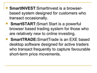 SmartINVEST :SmartInvest is a browser-based system designed for customers who transact occasionally. SmartSTART: Smart Start is a powerful browser based trading system for those who are relatively new to online investing. SmartTRADE: SmartTrade is an EXE based desktop software designed for active traders who transact frequently to capture favourable short-term price movements.  