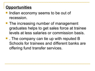 Opportunities Indian economy seems to be out of recession. The increasing number of management graduates helps to get sales force at trainee levels at less salaries or commission basis. . The company can tie up with reputed B Schools for trainees and different banks are offering fund transfer services. 