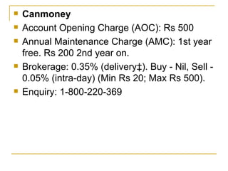 Canmoney Account Opening Charge (AOC): Rs 500 Annual Maintenance Charge (AMC): 1st year free. Rs 200 2nd year on. Brokerage: 0.35% (delivery‡). Buy - Nil, Sell - 0.05% (intra-day) (Min Rs 20; Max Rs 500). Enquiry: 1-800-220-369 