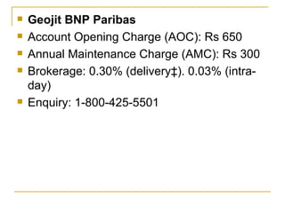 Geojit BNP Paribas Account Opening Charge (AOC): Rs 650 Annual Maintenance Charge (AMC): Rs 300 Brokerage: 0.30% (delivery‡). 0.03% (intra-day) Enquiry: 1-800-425-5501  