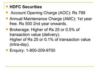 HDFC Securities Account Opening Charge (AOC): Rs 799 Annual Maintenance Charge (AMC): 1st year free. Rs 500 2nd year onwards. Brokerage: Higher of Rs 25 or 0.5% of transaction value (delivery). Higher of Rs 25 or 0.1% of transaction value (intra-day). Enquiry: 1-800-209-9700 