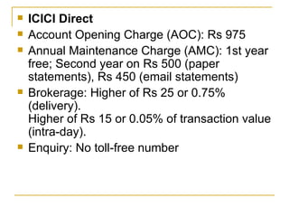 ICICI Direct Account Opening Charge (AOC): Rs 975 Annual Maintenance Charge (AMC): 1st year free; Second year on Rs 500 (paper statements), Rs 450 (email statements) Brokerage: Higher of Rs 25 or 0.75% (delivery). Higher of Rs 15 or 0.05% of transaction value (intra-day). Enquiry: No toll-free number 