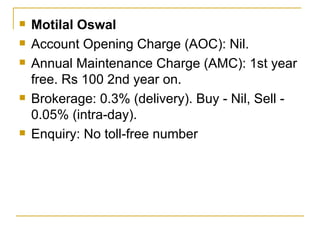 Motilal Oswal Account Opening Charge (AOC): Nil. Annual Maintenance Charge (AMC): 1st year free. Rs 100 2nd year on. Brokerage: 0.3% (delivery). Buy - Nil, Sell - 0.05% (intra-day). Enquiry: No toll-free number 