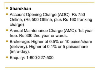 Sharekhan Account Opening Charge (AOC): Rs 750 Online, (Rs 500 Offline, plus Rs 160 franking charge) Annual Maintenance Charge (AMC): 1st year free. Rs 300 2nd year onwards. Brokerage: Higher of 0.5% or 10 paise/share (delivery). Higher of 0.1% or 5 paise/share (intra-day). Enquiry: 1-800-227-500 