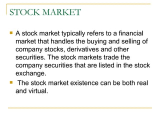 STOCK MARKET A stock market typically refers to a financial market that handles the buying and selling of company stocks, derivatives and other securities. The stock markets trade the company securities that are listed in the stock exchange. The stock market existence can be both real and virtual.  