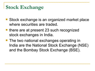 Stock Exchange Stock exchange is an organized market place where securities are traded.  there are at present 23 such recognized stock exchanges in India.  The two national exchanges operating in India are the National Stock Exchange (NSE) and the Bombay Stock Exchange (BSE).  