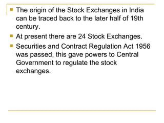 The origin of the Stock Exchanges in India can be traced back to the later half of 19th century.  At present there are 24 Stock Exchanges.  Securities and Contract Regulation Act 1956 was passed, this gave powers to Central Government to regulate the stock exchanges.   