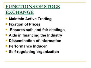 FUNCTIONS OF STOCK EXCHANGE Maintain Active Trading   Fixation of Prices Ensures safe and fair dealings   Aids in financing the Industry   Dissemination of Information   Performance Inducer   Self-regulating organization   