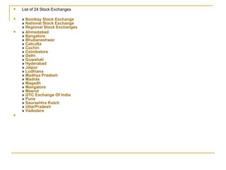 List of 24 Stock Exchanges »  Bombay Stock Exchange »  National Stock Exchange »  Regional Stock Exchanges »  Ahmedabad »  Bangalore »  Bhubaneshwar »  Calcutta »  Cochin »  Coimbatore »  Delhi »  Guwahati »  Hyderabad »  Jaipur »  Ludhiana »  Madhya Pradesh »  Madras »  Magadh »  Mangalore »  Meerut »  OTC Exchange Of India »  Pune »  Saurashtra Kutch »  UttarPradesh »  Vadodara   
