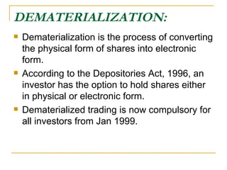 DEMATERIALIZATION: Dematerialization is the process of converting the physical form of shares into electronic form.  According to the Depositories Act, 1996, an investor has the option to hold shares either in physical or electronic form. Dematerialized trading is now compulsory for all investors from Jan 1999. 