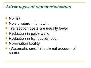 Advantages of dematerialization   No risk  No signature mismatch. Transaction costs are usually lower  Reduction in paperwork  Reduction in transaction cost  Nomination facility  - Automatic credit into demat account of shares  