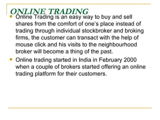 ONLINE TRADING Online Trading is an easy way to buy and sell shares from the comfort of one’s place instead of trading through individual stockbroker and broking firms, the customer can transact with the help of mouse click and his visits to the neighbourhood broker will become a thing of the past.  Online trading started in India in February 2000 when a couple of brokers started offering an online trading platform for their customers. 