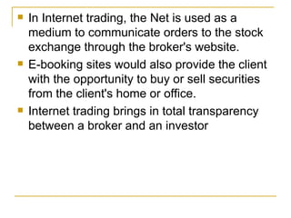 In Internet trading, the Net is used as a medium to communicate orders to the stock exchange through the broker's website. E-booking sites would also provide the client with the opportunity to buy or sell securities from the client's home or office.  Internet trading brings in total transparency between a broker and an investor  