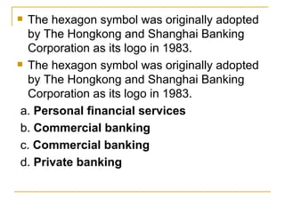 The hexagon symbol was originally adopted by The Hongkong and Shanghai Banking Corporation as its logo in 1983.  The hexagon symbol was originally adopted by The Hongkong and Shanghai Banking Corporation as its logo in 1983.  a.  Personal financial services b.  Commercial banking  c.  Commercial banking   d.  Private banking 