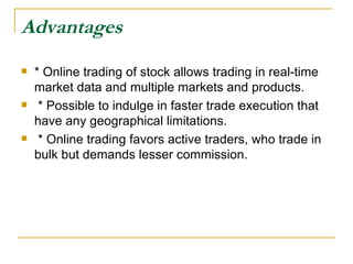 Advantages   * Online trading of stock allows trading in real-time market data and multiple markets and products. * Possible to indulge in faster trade execution that have any geographical limitations. * Online trading favors active traders, who trade in bulk but demands lesser commission.  