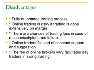 Disadvantages  * Fully automated trading process * Online trading is risky if trading is done extensively on margin  * There are chances of trading loss in case of mechanical/platforms failure  * Online traders fall sort of constant support and suggestion  * The fee of online brokers vary facilitates day traders in swing trading.  