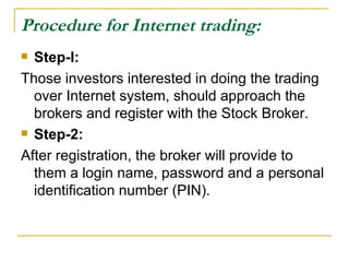 Procedure for Internet trading: Step-I:  Those investors interested in doing the trading over Internet system, should approach the brokers and register with the Stock Broker.  Step-2:  After registration, the broker will provide to them a login name, password and a personal identification number (PIN).  