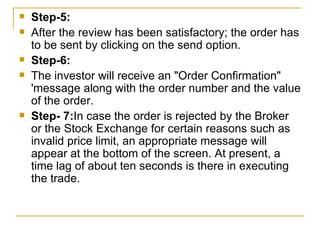 Step-5:  After the review has been satisfactory; the order has to be sent by clicking on the send option. Step-6:  The investor will receive an "Order Confirmation" 'message along with the order number and the value of the order.  Step- 7: In case the order is rejected by the Broker or the Stock Exchange for certain reasons such as invalid price limit, an appropriate message will appear at the bottom of the screen. At present, a time lag of about ten seconds is there in executing the trade.  